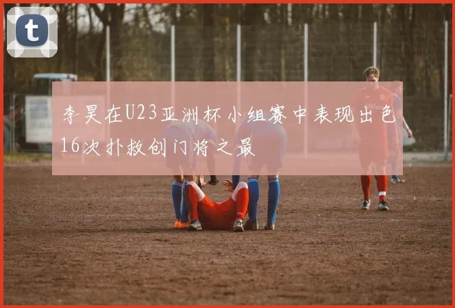 李昊在U23亚洲杯小组赛中表现出色16次扑救创门将之最