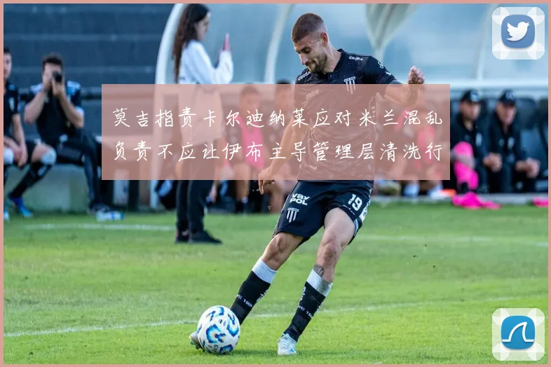 莫吉指责卡尔迪纳莱应对米兰混乱负责不应让伊布主导管理层清洗行动