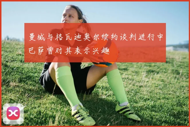 曼城与格瓦迪奥尔续约谈判进行中巴萨曾对其表示兴趣