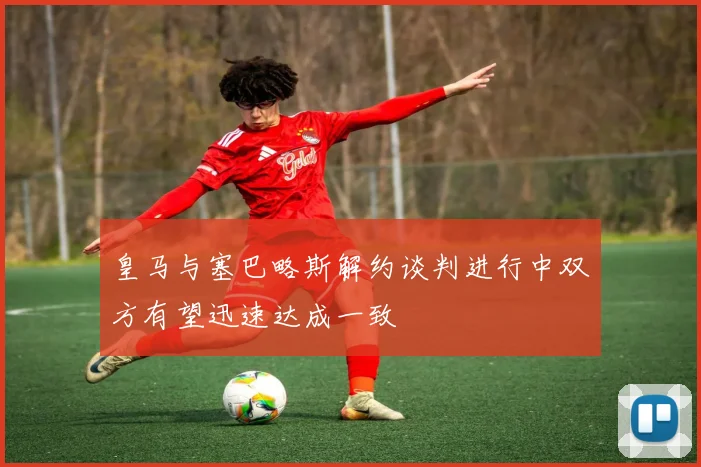 皇马与塞巴略斯解约谈判进行中双方有望迅速达成一致