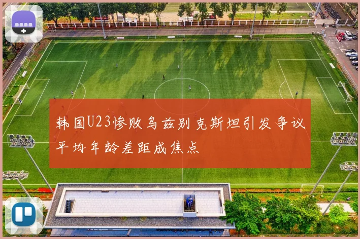 韩国U23惨败乌兹别克斯坦引发争议平均年龄差距成焦点