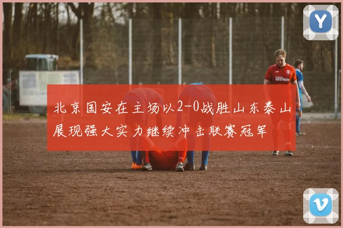 北京国安在主场以2-0战胜山东泰山展现强大实力继续冲击联赛冠军