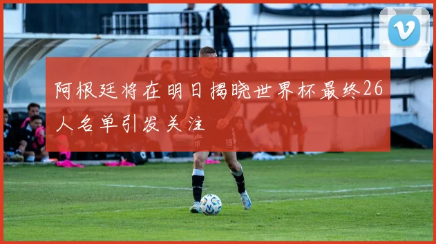 阿根廷将在明日揭晓世界杯最终26人名单引发关注