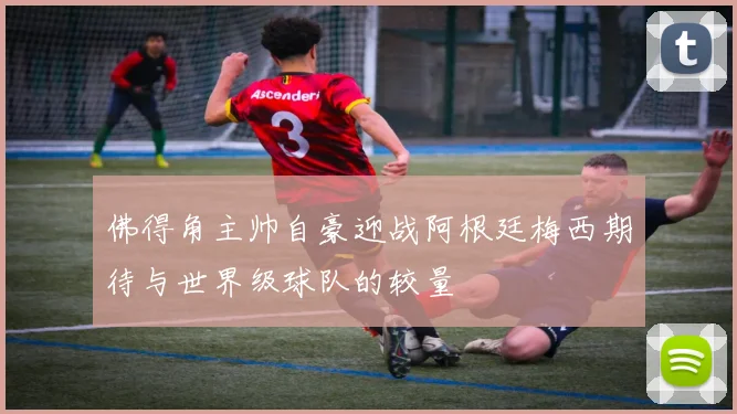 佛得角主帅自豪迎战阿根廷梅西期待与世界级球队的较量