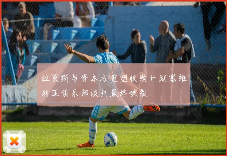 拉莫斯与资本方重塑收购计划塞维利亚俱乐部谈判最终破裂