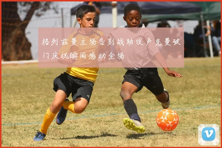 格列兹曼主场告别战助攻卢克曼破门庆祝瞬间感动全场