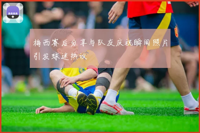 梅西赛后分享与队友庆祝瞬间照片引发球迷热议