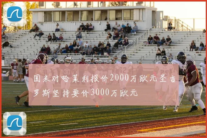 国米对哈莱利报价2000万欧元圣吉罗斯坚持要价3000万欧元