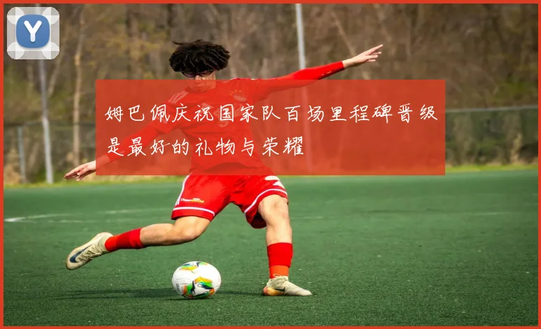 姆巴佩庆祝国家队百场里程碑晋级是最好的礼物与荣耀