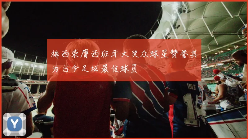 梅西荣膺西班牙大奖众球星赞誉其为当今足坛最佳球员