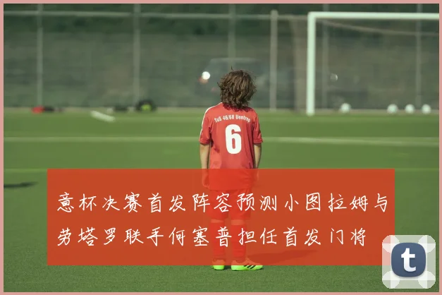意杯决赛首发阵容预测小图拉姆与劳塔罗联手何塞普担任首发门将