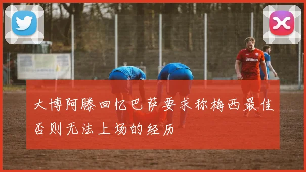 大博阿滕回忆巴萨要求称梅西最佳否则无法上场的经历
