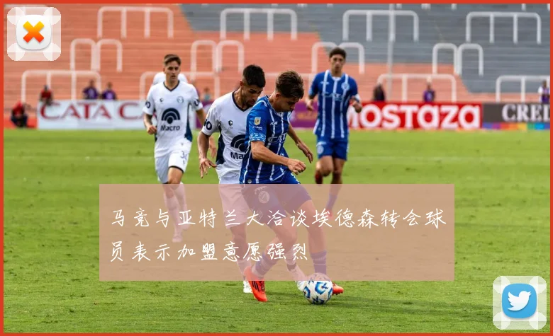 马竞与亚特兰大洽谈埃德森转会球员表示加盟意愿强烈