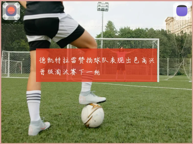 德凯特拉雷赞扬球队表现出色高兴晋级淘汰赛下一轮