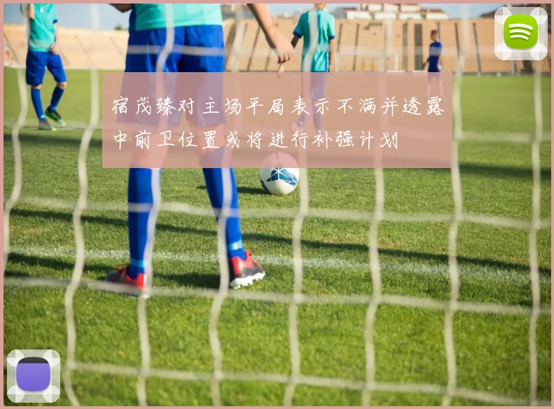 宿茂臻对主场平局表示不满并透露中前卫位置或将进行补强计划