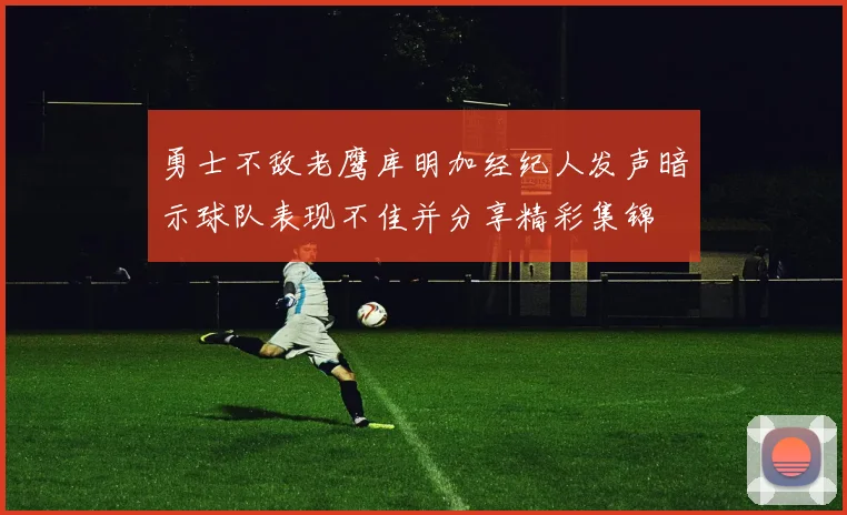 勇士不敌老鹰库明加经纪人发声暗示球队表现不佳并分享精彩集锦