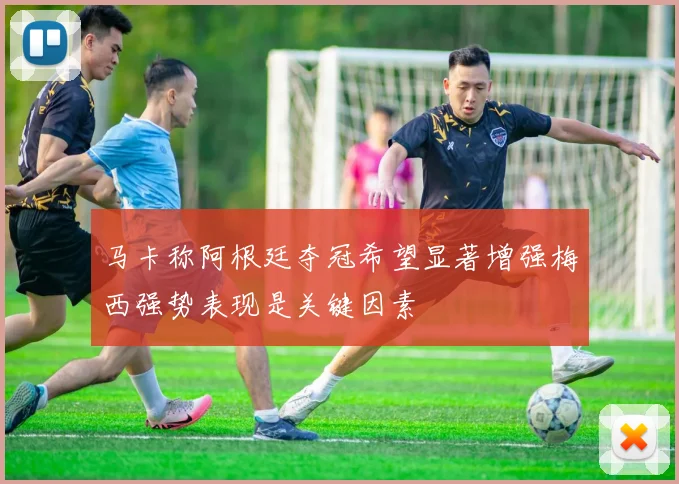 马卡称阿根廷夺冠希望显著增强梅西强势表现是关键因素