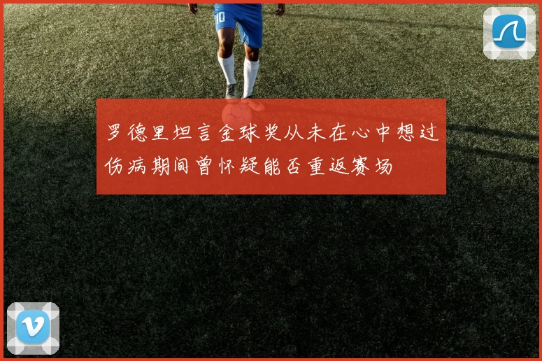 罗德里坦言金球奖从未在心中想过伤病期间曾怀疑能否重返赛场