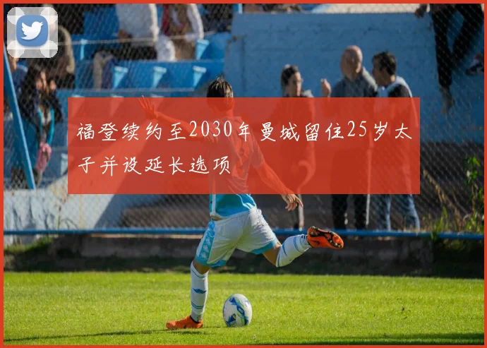 福登续约至2030年曼城留住25岁太子并设延长选项