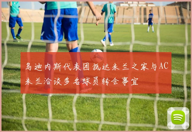 乌迪内斯代表团抵达米兰之家与AC米兰洽谈多名球员转会事宜