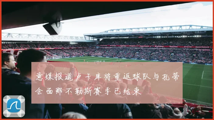 意媒报道卢卡库将重返球队与孔蒂会面那不勒斯赛季已结束