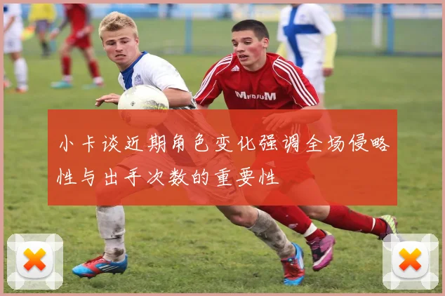 小卡谈近期角色变化强调全场侵略性与出手次数的重要性