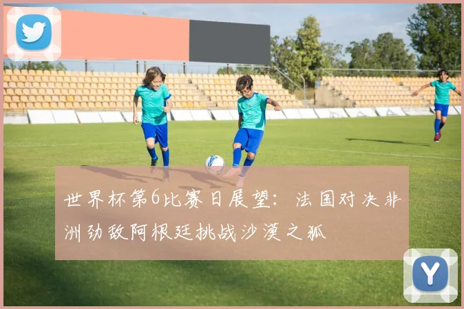 世界杯第6比赛日展望：法国对决非洲劲敌阿根廷挑战沙漠之狐