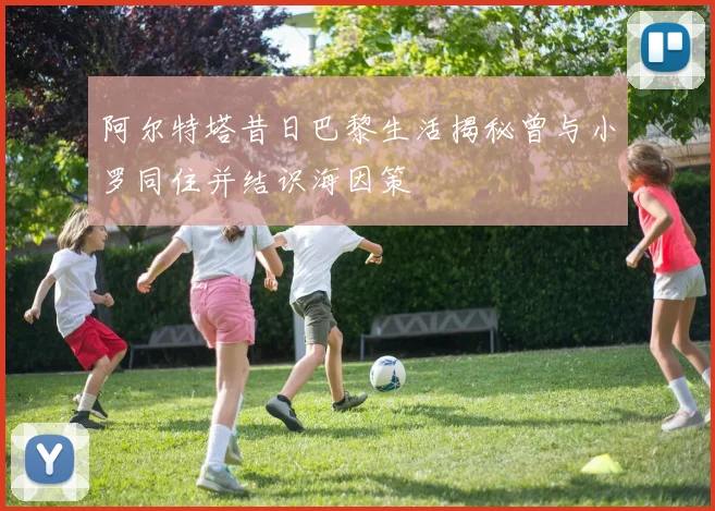 阿尔特塔昔日巴黎生活揭秘曾与小罗同住并结识海因策